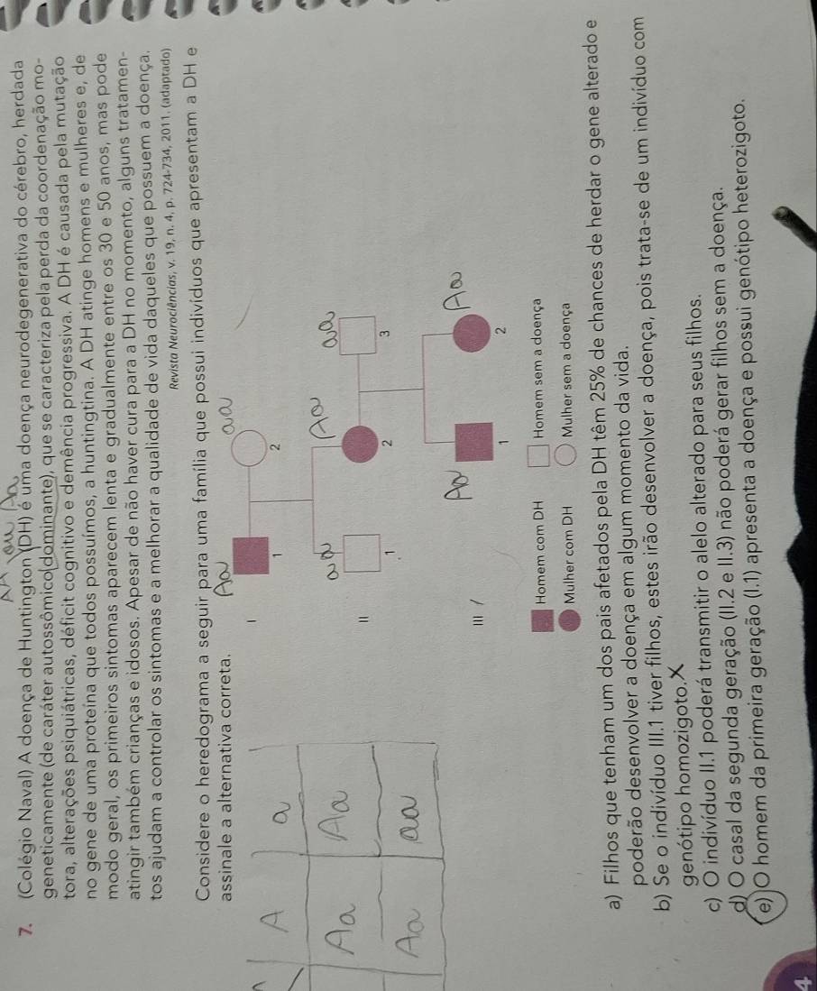(Colégio Naval) A doença de Huntington (DH) é uma doença neurodegenerativa do cérebro, herdada
geneticamente (de caráter autossômico(dominante), que se caracteriza pela perda da coordenação mo-
tora, alterações psiquiátricas, déficit cognitivo e demência progressiva. A DH é causada pela mutação
no gene de uma proteína que todos possuímos, a huntingtina. A DH atinge homens e mulheres e, de
modo geral, os primeiros sintomas aparecem lenta e gradualmente entre os 30 e 50 anos, mas pode
atingir também crianças e idosos. Apesar de não haver cura para a DH no momento, alguns tratamen-
tos ajudam a controlar os sintomas e a melhorar a qualidade de vida daqueles que possuem a doença.
Revista Neurociências, v. 19, n. 4, p. 724-734, 2011. (adaptado)
Considere o heredograma a seguir para uma família que possui indivíduos que apresentam a DH e
assinale a alternativa correta.
Homem com DH Homem sem a doença
Mulher com DH Mulher sem a doença
a) Filhos que tenham um dos pais afetados pela DH têm 25% de chances de herdar o gene alterado e
poderão desenvolver a doença em algum momento da vida.
b) Se o indivíduo III.1 tiver filhos, estes irão desenvolver a doença, pois trata-se de um indivíduo com
genótipo homozigoto.
c) O indivíduo II.1 poderá transmitir o alelo alterado para seus filhos.
d) O casal da segunda geração (II.2 e II.3) não poderá gerar filhos sem a doença.
e)  O homem da primeira geração (1.1) apresenta a doença e possui genótipo heterozigoto.
4