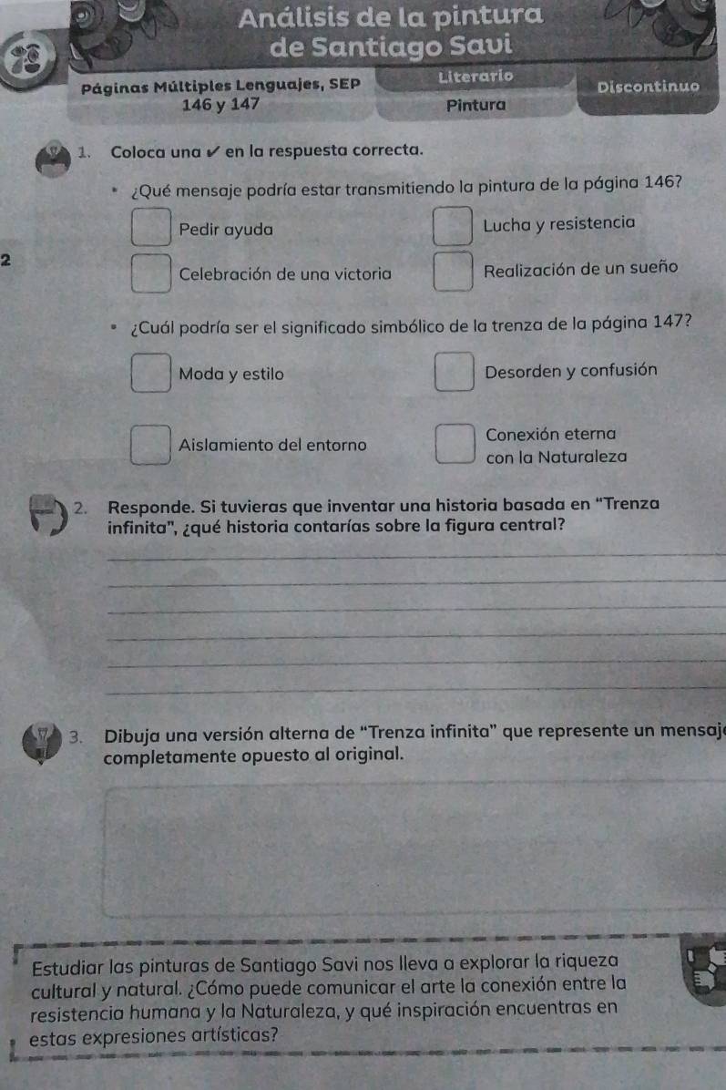 Análisis de la pintura
de Santiago Savi
Páginas Múltiples Lenguajes, SEP Literario Discontinuo
146 y 147 Pintura
1. Coloca una ✔en la respuesta correcta.
¿Qué mensaje podría estar transmitiendo la pintura de la página 146?
Pedir ayuda Lucha y resistencia
2
Celebración de una victoria Realización de un sueño
¿Cuál podría ser el significado simbólico de la trenza de la página 147?
Moda y estilo Desorden y confusión
Conexión eterna
Aislamiento del entorno
con la Naturaleza
2. Responde. Si tuvieras que inventar una historia basada en “Trenza
infinita'', ¿qué historia contarías sobre la figura central?
_
_
_
_
_
_
3. Dibuja una versión alterna de “Trenza infinita” que represente un mensaje
completamente opuesto al original.
Estudiar las pinturas de Santiago Savi nos lleva a explorar la riqueza
cultural y natural. ¿Cómo puede comunicar el arte la conexión entre la
resistencia humana y la Naturaleza, y qué inspiración encuentras en
estas expresiones artísticas?