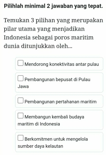 Pilihlah minimal 2 jawaban yang tepat.
Temukan 3 pilihan yang merupakan
pilar utama yang menjadikan
Indonesia sebagai poros maritim
dunia ditunjukkan oleh...
Mendorong konektivitas antar pulau
Pembangunan bepusat di Pulau
Jawa
Pembangunan pertahanan maritim
Membangun kembali budaya
maritim di Indonesia
Berkomitmen untuk mengelola
sumber daya kelautan