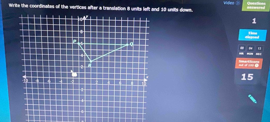 Video Questions 
Write the coordinates of the vertices after a translation 8 units left and 10 units down. 
answered
104
1
−8
Time 
elapsed 
P 6
Q
00 04 13
HR 
−4- MIN SEC 
SmartScore
2 R 
out of 100
x
15
-10 -4 2 2 4 6 8 0
2 -
-4
-6