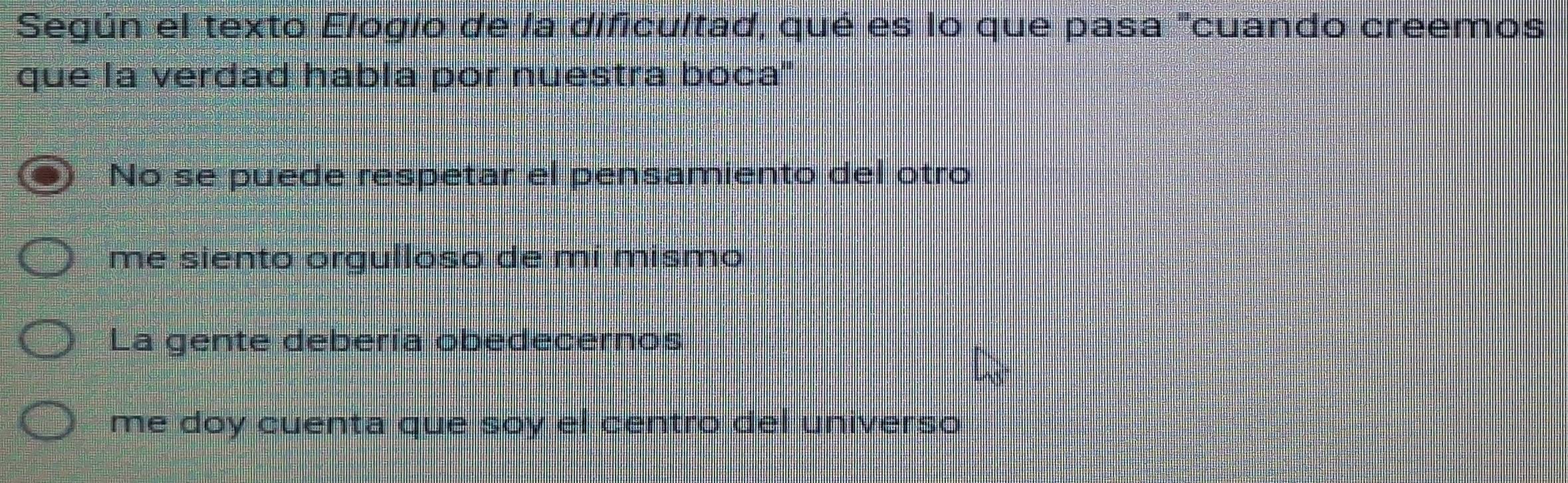 Según el texto Elogío de la dificultad, qué es lo que pasa "cuando creemos
que la verdad habla por nuestra boca''
No se puede respetar el pensamiento del otro
me siento orgulloso de mí mismo
La gente debería obedecernos
me doy cuenta que soy el centro del universo