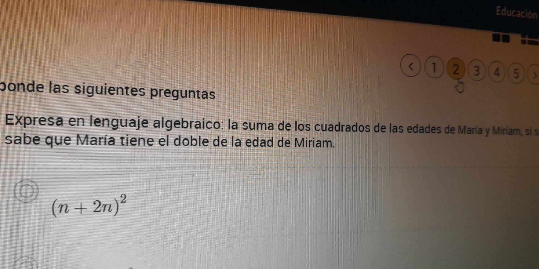 Educación 
< 1 2 3 4 5 ) 
bonde las siguientes preguntas 
Expresa en lenguaje algebraico: la suma de los cuadrados de las edades de María y Miriam, si s 
sabe que María tiene el doble de la edad de Miriam.
(n+2n)^2