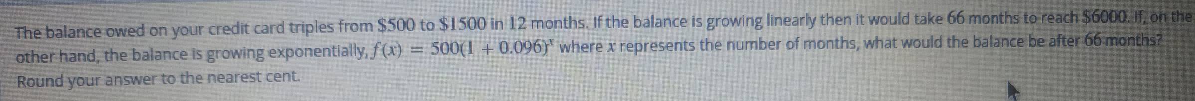 The balance owed on your credit card triples from $500 to $1500 in 12 months. If the balance is growing linearly then it would take 66 months to reach $6000. If, on the 
other hand, the balance is growing exponentially, f(x)=500(1+0.096)^x where x represents the number of months, what would the balance be after 66 months? 
Round your answer to the nearest cent.