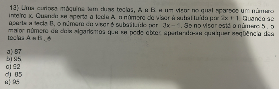 Uma curiosa máquina tem duas teclas, A e B, e um visor no qual aparece um número
inteiro x. Quando se aperta a tecla A, o número do visor é substituído por 2x+1. Quando se
aperta a tecla B, o número do visor é substituído por 3x-1. Se no visor está o número 5 , o
maior número de dois algarismos que se pode obter, apertando-se qualquer seqüência das
teclas A e B , é
a) 87
b) 95.
c) 92
d) 85
e) 95