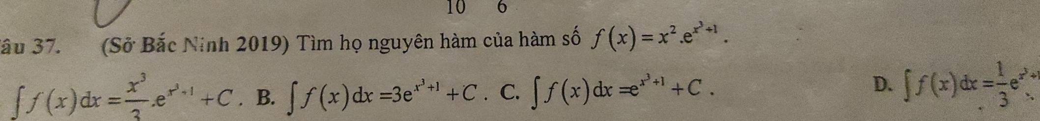 10 6
Bầu 37. (Sở Bắc Ninh 2019) Tìm họ nguyên hàm của hàm số f(x)=x^2.e^(x^3)+1.
∈t f(x)dx= x^3/3 .e^(x^3)+1+C .B. ∈t f(x)dx=3e^(x^3)+1+C C. ∈t f(x)dx=e^(x^3)+1+C. ∈t f(x)dx= 1/3 e^(x^2)+
D.