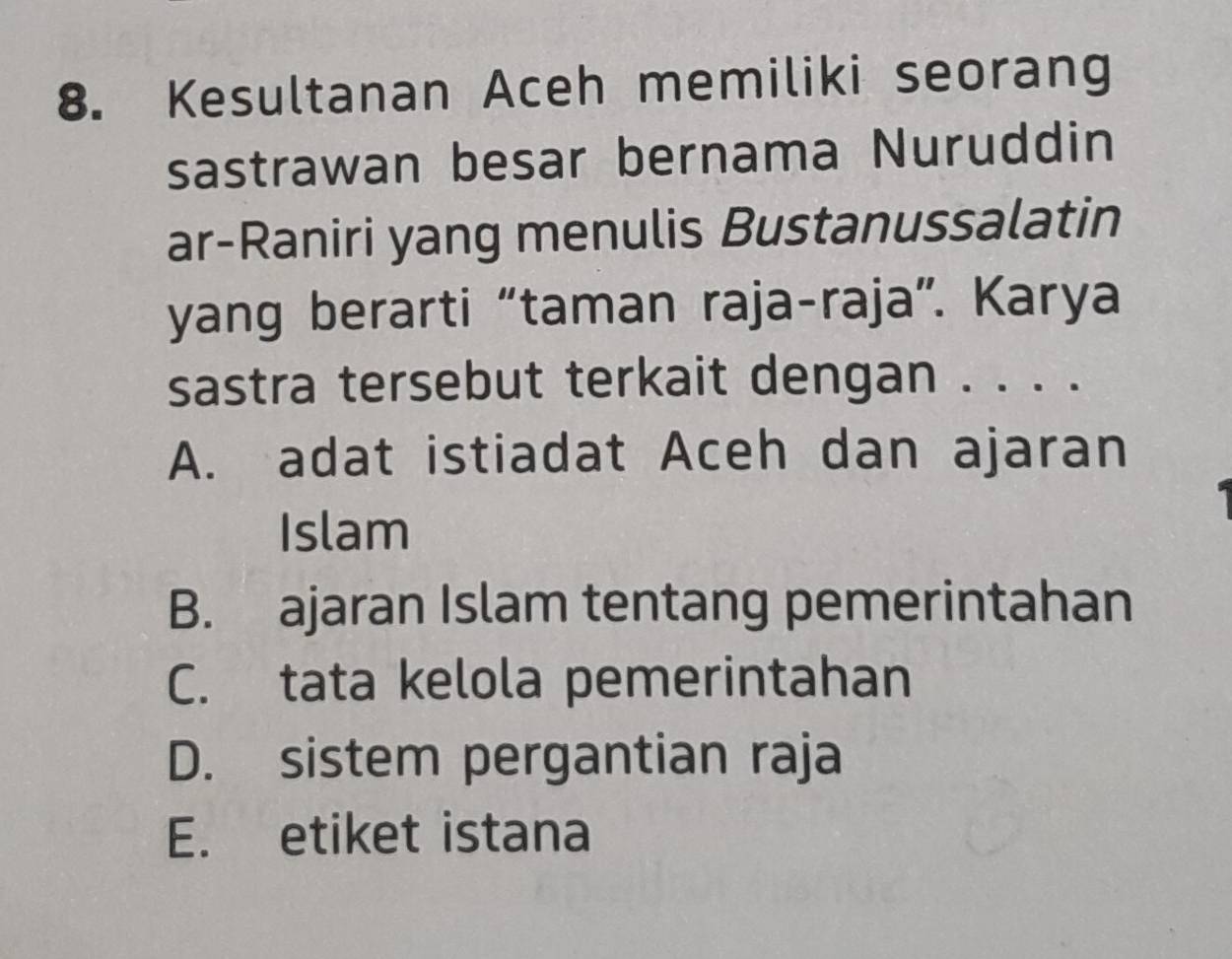 Kesultanan Aceh memiliki seorang
sastrawan besar bernama Nuruddin
ar-Raniri yang menulis Bustanussalatin
yang berarti “taman raja-raja”. Karya
sastra tersebut terkait dengan . . . .
A. adat istiadat Aceh dan ajaran
Islam
B. ajaran Islam tentang pemerintahan
C. tata kelola pemerintahan
D. sistem pergantian raja
E. etiket istana