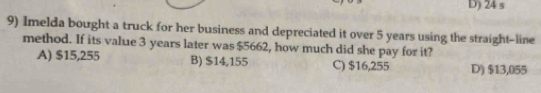 D) 24 s
9) Imelda bought a truck for her business and depreciated it over 5 years using the straight-line
method. If its value 3 years later was $5662, how much did she pay for it?
A) $15,255 B) $14,155 C) $16,255 D) $13,055