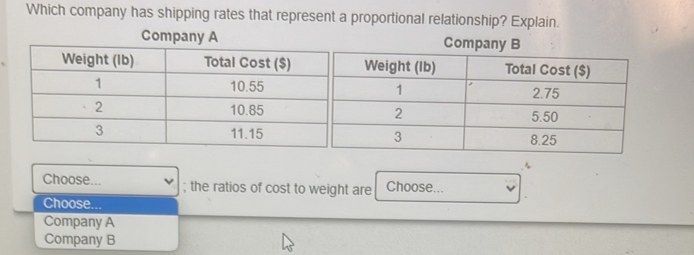 Which company has shipping rates that represent a proportional relationship? Explain.
Company ACompany B
Choose... ; the ratios of cost to weight are Choose...
Choose...
Company A
Company B