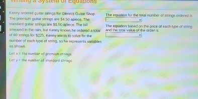 tng a System of Equation 
Kenny ordered guitar strings for Glenn's Guitar Shop. The equation for the totall number of strings ordered is 
The premium guitar strings are $4.50 apiece. The 
standard guitar strings are $1.50 apiece. The bill 
smeared in the rain, but Kenny knows he ordered a total and the total value of the order is The equation based on the price of each type of string 
of 80 strings for $225. Kenny wants to solve for the 
number of each type of string, so he represents variables 
as shown. 
Let x = the number of prem um strings 
Let y= the number of standard strings