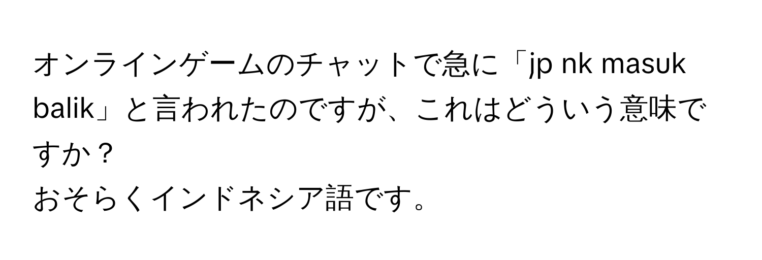 オンラインゲームのチャットで急に「jp nk masuk balik」と言われたのですが、これはどういう意味ですか？  
おそらくインドネシア語です。