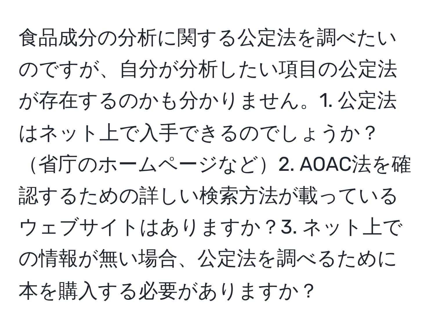 食品成分の分析に関する公定法を調べたいのですが、自分が分析したい項目の公定法が存在するのかも分かりません。1. 公定法はネット上で入手できるのでしょうか？省庁のホームページなど2. AOAC法を確認するための詳しい検索方法が載っているウェブサイトはありますか？3. ネット上での情報が無い場合、公定法を調べるために本を購入する必要がありますか？
