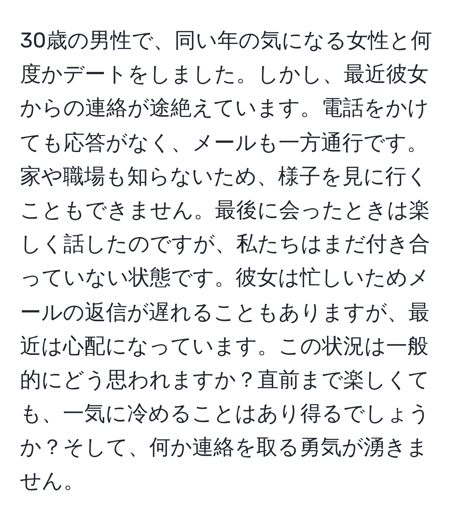 30歳の男性で、同い年の気になる女性と何度かデートをしました。しかし、最近彼女からの連絡が途絶えています。電話をかけても応答がなく、メールも一方通行です。家や職場も知らないため、様子を見に行くこともできません。最後に会ったときは楽しく話したのですが、私たちはまだ付き合っていない状態です。彼女は忙しいためメールの返信が遅れることもありますが、最近は心配になっています。この状況は一般的にどう思われますか？直前まで楽しくても、一気に冷めることはあり得るでしょうか？そして、何か連絡を取る勇気が湧きません。