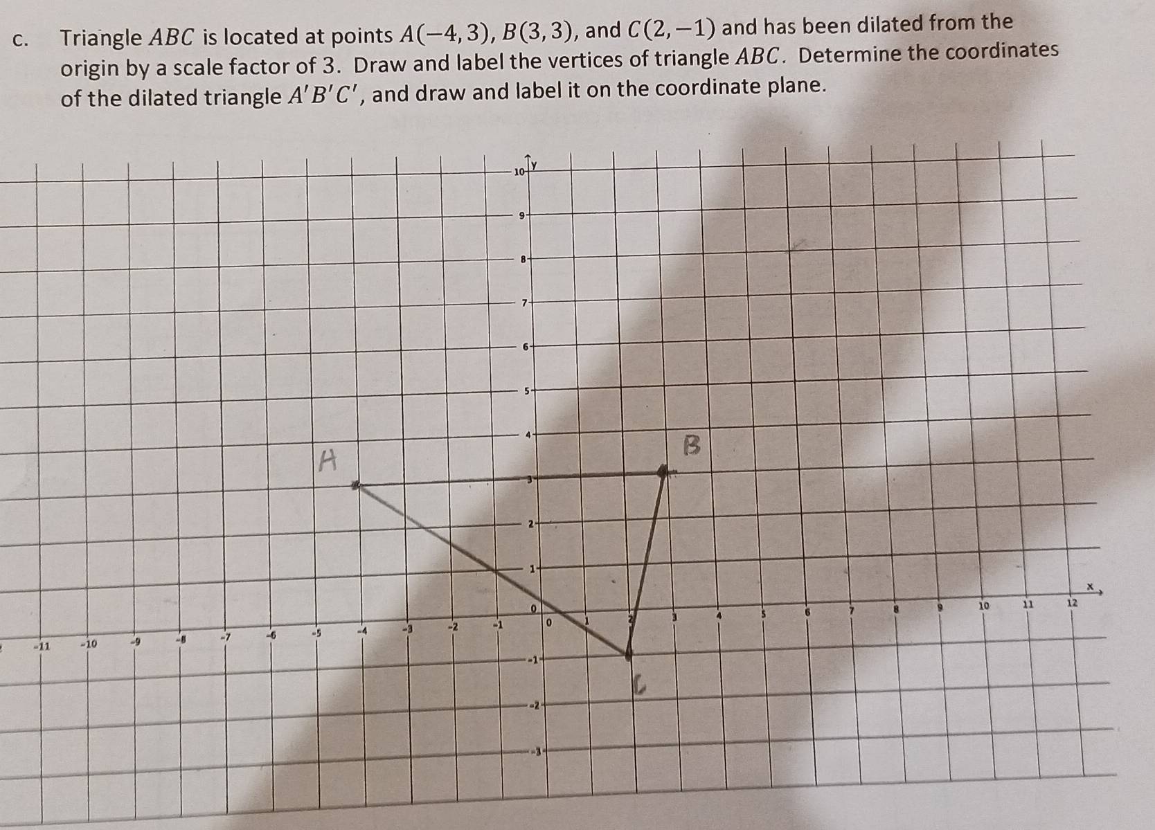 Triangle ABC is located at points A(-4,3), B(3,3) , and C(2,-1) and has been dilated from the 
origin by a scale factor of 3. Draw and label the vertices of triangle ABC. Determine the coordinates 
of the dilated triangle A'B'C' , and draw and label it on the coordinate plane.