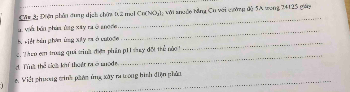 Điện phân dung dịch chứa 0,2 mol Cu(NO_3)_2 với anode bằng Cu với cường độ 5A trong 24125 giây 
_ 
a. viết bán phản ứng xảy ra ở anode. 
_ 
_ 
b. viết bán phản ứng xảy ra ở catode 
c. Theo em trong quá trình điện phân pH thay đổi thế nào? 
d. Tính thể tích khí thoát ra ở anode 
_ 
_ 
e. Viết phương trình phản ứng xảy ra trong bình điện phân