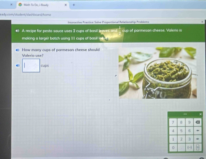 Math To Do, i-Ready + 
eady.com/student/dashboard/home 
Interactive Practice: Solve Proportional Relationship Problems 
A recipe for pesto sauce uses 2 cups of basil leaves and  1/2  □  cup of parmesan cheese. Valerio is 
making a larger batch using 11 cups of basil leave 
⑥ How many cups of parmesan cheese should 
Valerio use? 
(1) □ cups
,.
7 8 9
4 5 6
1 2 3
0 (-)