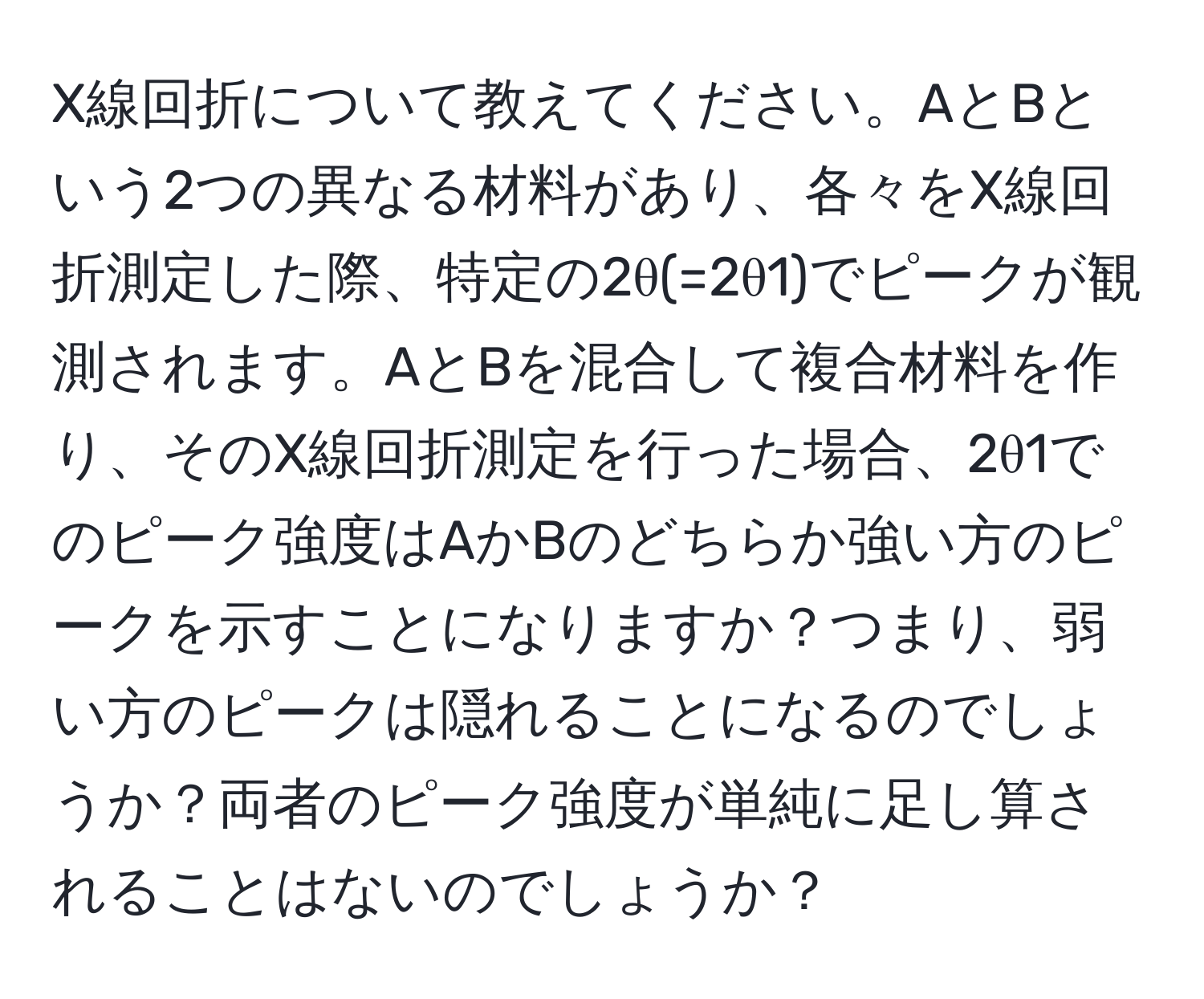 X線回折について教えてください。AとBという2つの異なる材料があり、各々をX線回折測定した際、特定の2θ(=2θ1)でピークが観測されます。AとBを混合して複合材料を作り、そのX線回折測定を行った場合、2θ1でのピーク強度はAかBのどちらか強い方のピークを示すことになりますか？つまり、弱い方のピークは隠れることになるのでしょうか？両者のピーク強度が単純に足し算されることはないのでしょうか？