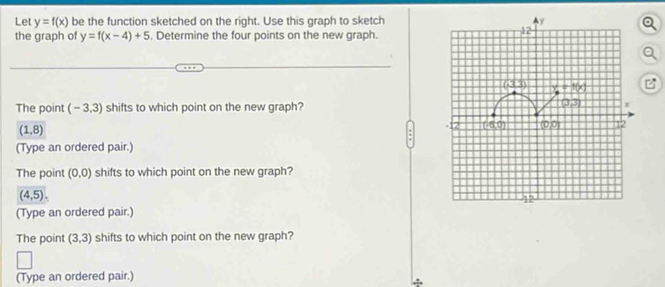 Let y=f(x) be the function sketched on the right. Use this graph to sketch
the graph of y=f(x-4)+5. Determine the four points on the new graph.
The point (-3,3) shifts to which point on the new graph?
(1,8)
(Type an ordered pair.)
The point (0,0) shifts to which point on the new graph?
(4,5).
(Type an ordered pair.)
The point (3,3) shifts to which point on the new graph?
(Type an ordered pair.)