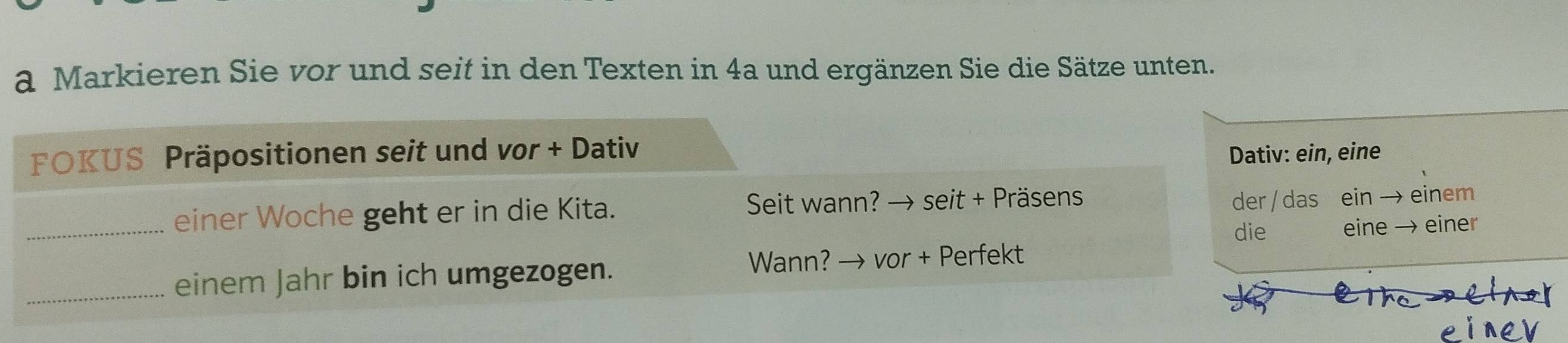 a Markieren Sie vor und seit in den Texten in 4a und ergänzen Sie die Sätze unten. 
FOKUS Präpositionen seit und vor + Dativ 
Dativ: ein, eine 
_einer Woche geht er in die Kita. Seit wann? → seit + Präsens 
der / das ein → einem 
die eine → einer 
_einem Jahr bin ich umgezogen. Wann? → vor + Perfekt 
e l 
eine