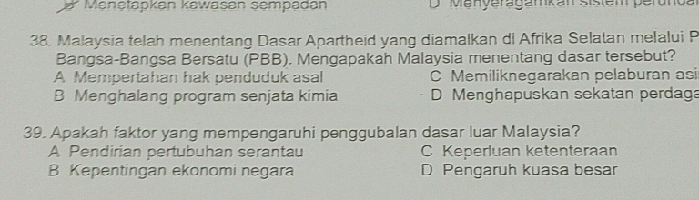 Menetapkan kawasan sempadán D Menyeragamkan sistem perunda
38. Malaysia telah menentang Dasar Apartheid yang diamalkan di Afrika Selatan melalui P
Bangsa-Bangsa Bersatu (PBB). Mengapakah Malaysia menentang dasar tersebut?
A Mempertahan hak penduduk asal C Memiliknegarakan pelaburan asi
B Menghalang program senjata kimia D Menghapuskan sekatan perdaga
39. Apakah faktor yang mempengaruhi penggubalan dasar luar Malaysia?
A Pendirian pertubuhan serantau C Keperluan ketenteraan
B Kepentingan ekonomi negara D Pengaruh kuasa besar