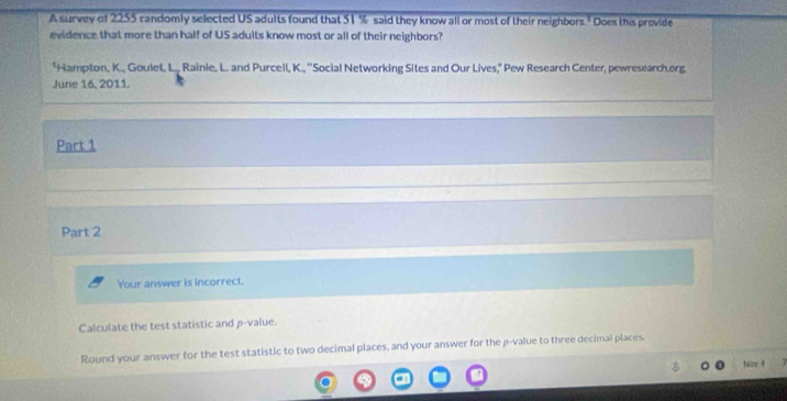 A survey of 2255 randomly selected US adults found that 51 % said they know all or most of their neighbors.' Does this provide 
evidence that more than half of US adults know most or all of their neighbors? 
*Hampton, K., Goulet, L., Rainie, L. and Purcell, K., ''Social Networking Sites and Our Lives," Pew Research Center, pewresearch.org 
June 16, 2011. 
Part 1 
Part 2 
Your answer is incorrect. 
Calculate the test statistic and p -value. 
Round your answer for the test statistic to two decimal places, and your answer for the p -value to three decimal places. 
Nicn