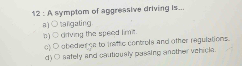 A symptom of aggressive driving is...
a) tailgating.
b) driving the speed limit.
c) obedier ce to traffic controls and other regulations.
d) safely and cautiously passing another vehicle.