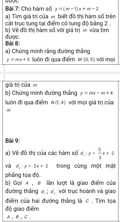 được 
Bài 7: Cho hàm số y=(m-1)x+m-2
a) Tìm giá trị của m biết đồ thị hàm số trên 
cắt trục tung tại điểm có tung độ bằng 2. 
b) Vẽ đồ thị hàm số với giá trị m vừa tìm 
được. 
Bài 8: 
a) Chứng minh rằng đường thắng
y=mx+5 luôn đi qua điểm M(0;5) với mọi 
giá trị của m
b) Chứng minh đường thắng y=mx-m+4
luôn đi qua điểm N(1;4) với mọi giá trị của
m
Bài 9: 
a) Vẽ đồ thị của các hàm số d_1:y= 2/3 x+2
và d_2:y=2x+2 trong cùng một mặt 
phẳng tọa độ. 
b) Gọi A , B lần lượt là giao điểm của 
đường thắng d_1; d_2 với trục hoành và giao 
điểm của hai đường thẳng là c . Tìm tọa 
độ giao điểm
A , B , C.