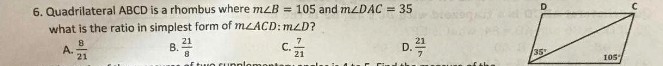 Quadrilateral ABCD is a rhombus where m∠ B=105 and m∠ DAC=35
what is the ratio in simplest form of m∠ ACD: m∠ D ?
A.  8/21  B.  21/8  C.  7/21  D.  21/7 