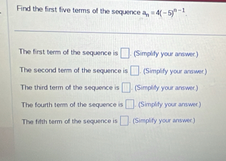 Find the first five terms of the sequence a_n=4(-5)^n-1. 
The first term of the sequence is □. (Simplify your answer.) 
The second term of the sequence is □. (Simplify your answer.) 
The third term of the sequence is □. (Simplify your answer.) 
The fourth term of the sequence is □. (Simplify your answer.) 
The fifth term of the sequence is □. (Simplify your answer.)