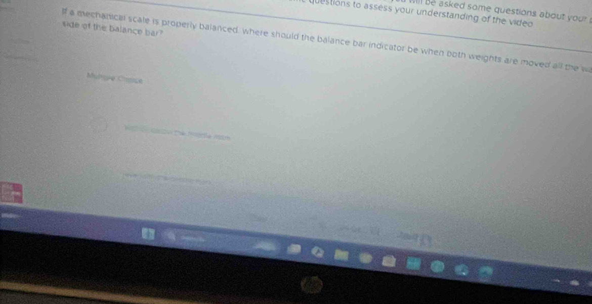 will be asked some questions about your! 
uestions to assess your understanding of the video 
side of the balance bar? 
lf a mechanical scale is properly balanced, where should the balance bar indicator be when both weights are moved all the w 
Mulqie Camse