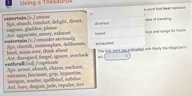 Using a Thesaurus
Try ''
entertain [v.] amuse e word that best replaces
!,
Syn. absorb, comfort, delight, divert, diverted idea of traveling.
engross, gladden, please
Ant. aggravate, annoy, exhaust bored
entertain [v.] consider seriously toys and songs for hours
Syn. cherish, contemplate, deliberate, exhausted
heed, muse over, think about The kids were not enthralled with Morty the Magician's
Ant. disregard, forget, ignore, overlook act.
enthrall [adj.] captivate
Syn. arrest, absorb, charm, enchant,
entrance, fascinate, grip, hypnotize,
intrigue, master, spellbind, subdue
Ant. bore, disgust, jade, repulse, tire