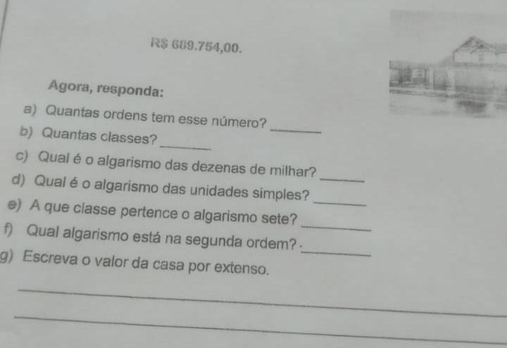 R$ 689.754,00. 
Agora, responda: 
a) Quantas ordens tem esse número? 
_ 
b)Quantas classes? 
_ 
_ 
c) Qual é o algarismo das dezenas de milhar? 
d) Qual é o algarismo das unidades simples? 
_ 
_ 
e) A que classe pertence o algarismo sete? 
_ 
f) Qual algarismo está na segunda ordem? 
g) Escreva o valor da casa por extenso. 
_ 
_