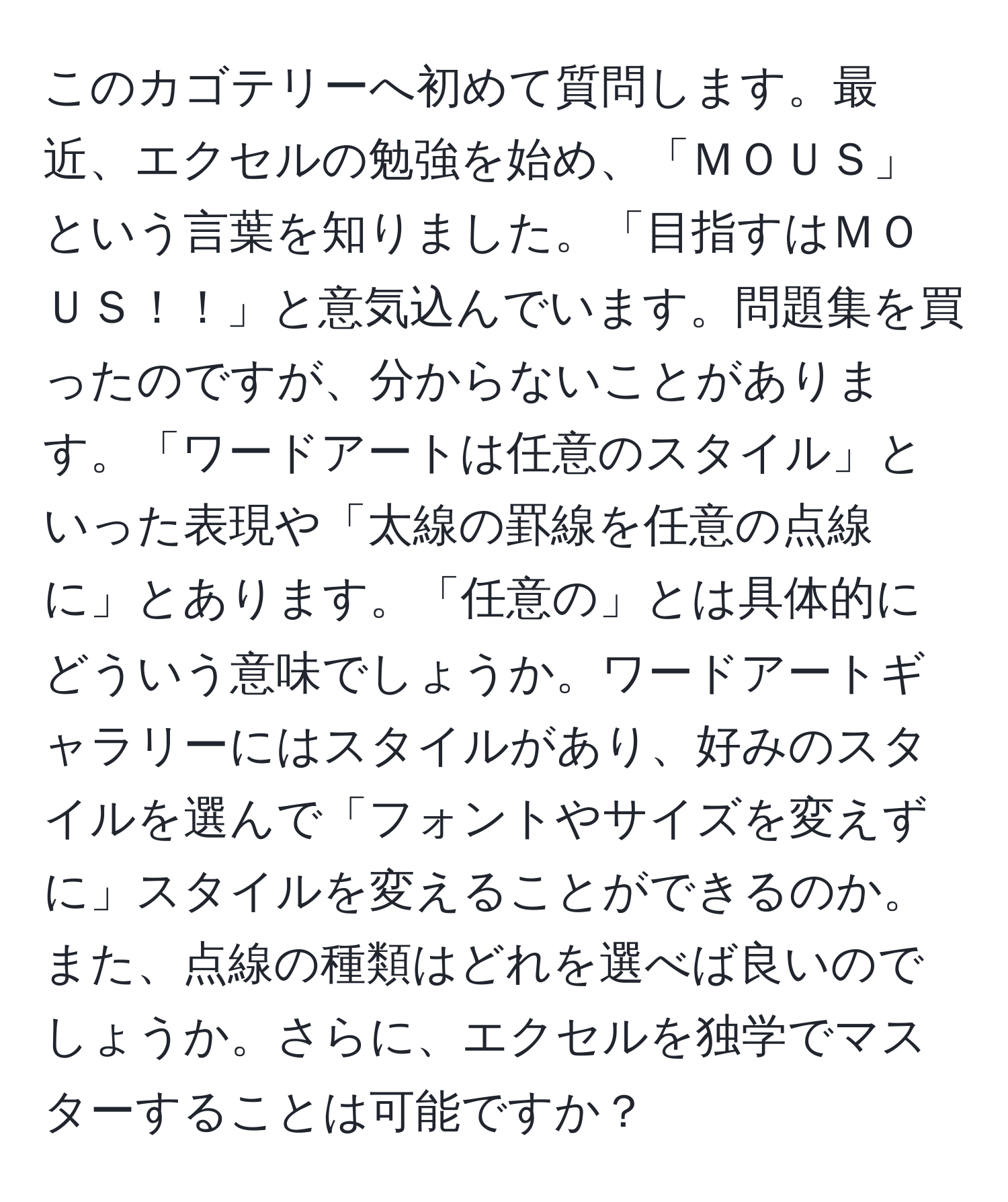 このカゴテリーへ初めて質問します。最近、エクセルの勉強を始め、「ＭＯＵＳ」という言葉を知りました。「目指すはＭＯＵＳ！！」と意気込んでいます。問題集を買ったのですが、分からないことがあります。「ワードアートは任意のスタイル」といった表現や「太線の罫線を任意の点線に」とあります。「任意の」とは具体的にどういう意味でしょうか。ワードアートギャラリーにはスタイルがあり、好みのスタイルを選んで「フォントやサイズを変えずに」スタイルを変えることができるのか。また、点線の種類はどれを選べば良いのでしょうか。さらに、エクセルを独学でマスターすることは可能ですか？