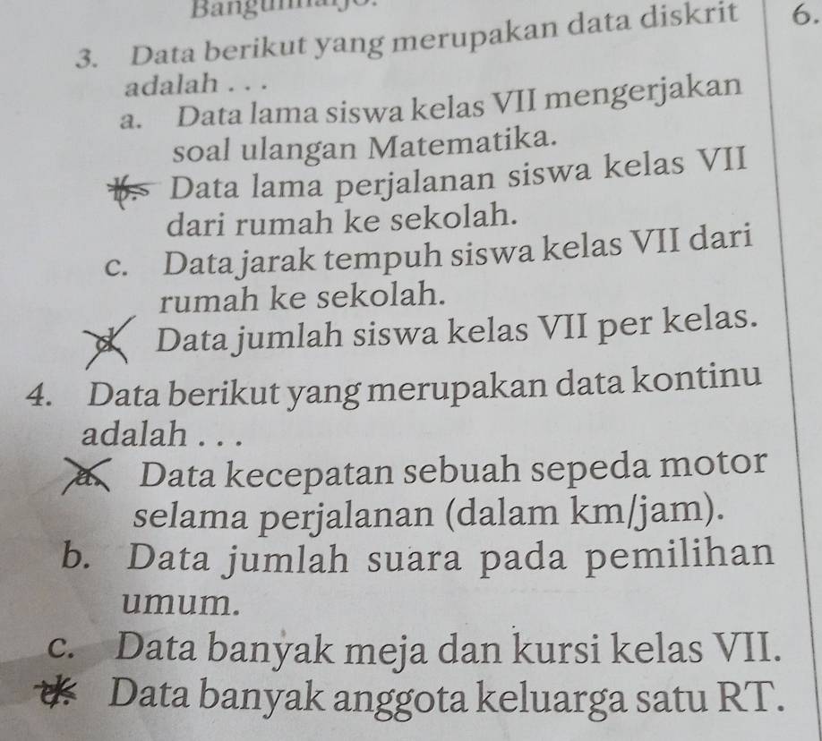 Bangumajo
3. Data berikut yang merupakan data diskrit 6.
adalah . . .
a. Data lama siswa kelas VII mengerjakan
soal ulangan Matematika.
Data lama perjalanan siswa kelas VII
dari rumah ke sekolah.
c. Data jarak tempuh siswa kelas VII dari
rumah ke sekolah.
Data jumlah siswa kelas VII per kelas.
4. Data berikut yang merupakan data kontinu
adalah . . .
Data kecepatan sebuah sepeda motor
selama perjalanan (dalam km/jam).
b. Data jumlah suara pada pemilihan
umum.
c. Data banyak meja dan kursi kelas VII.
* Data banyak anggota keluarga satu RT.