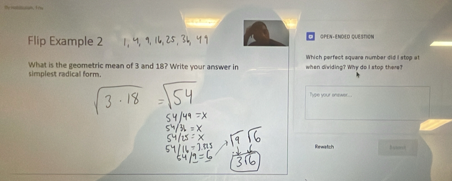 Fins 

Flip Example 2 
。 OPEN-ENDED QUESTION 
Which perfect square number did I stop at 
What is the geometric mean of 3 and 18? Write your answer in when dividing? Why do I stop there? 
simplest radical form. 
Type your answer... 
Rewatch Sqamst