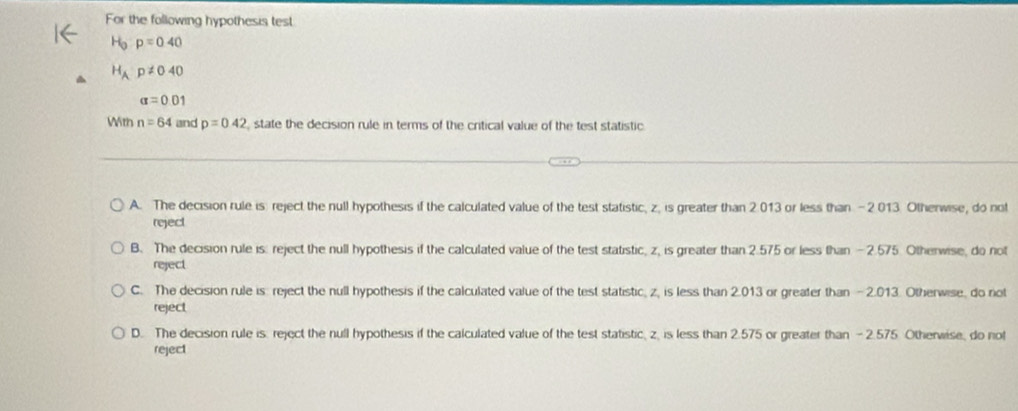 For the following hypothesis test
H_0p=0.40
H_Ap!= 040
alpha =0.01
With n=64 and p=042 state the decision rule in terms of the critical value of the test statistic.
A. The decision rule is: reject the null hypothesis if the calculated value of the test statistic, z, is greater than 2.013 or less than - 2 013. Otherwise, do not
reject
B. The decision rule is: reject the null hypothesis if the calculated value of the test statistic, z, is greater than 2.575 or less than — 2.575. Otherwise, do not
reject
C. The decision rule is reject the null hypothesis if the calculated value of the test statistic, z, is less than 2.013 or greater than - 2.013. Otherwise, do not
reject
D. The decision rule is reject the null hypothesis if the calculated value of the test statistic, z, is less than 2.575 or greater than - 2.575 Otherwise, do not
reject