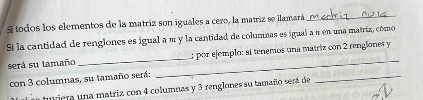 Si todos los elementos de la matriz son iguales a cero, la matriz se llamará_ 
Si la cantidad de renglones es igual a m y la cantidad de columnas es igual a n en una matriz, cómo 
será su tamaño __; por ejemplo: si tenemos una matriz con 2 renglones y 
con 3 columnas, su tamaño será: 
tuviera una matriz con 4 columnas y 3 renglones su tamaño será de 
_