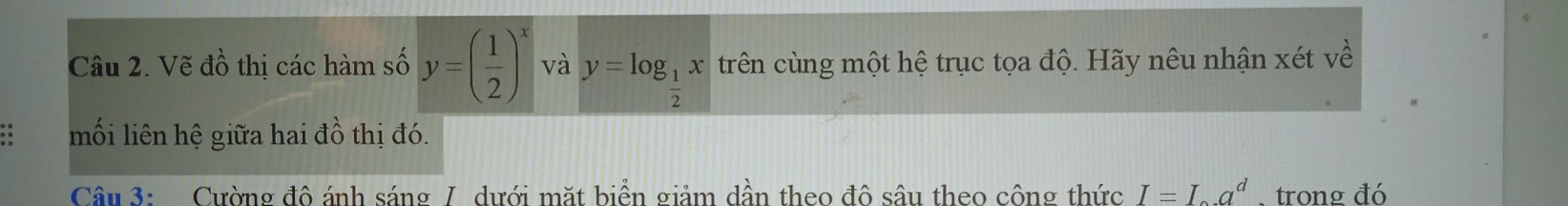 Vẽ đồ thị các hàm số y=( 1/2 )^x và y=log _ 1/2 x trên cùng một hệ trục tọa độ. Hãy nêu nhận xét về 
. mối liên hệ giữa hai đồ thị đó. 
Câu 3: Cường đô ánh sáng / dưới mặt biển giảm dần theo đô sâu theo công thức I=I_a.a^d.trong đó