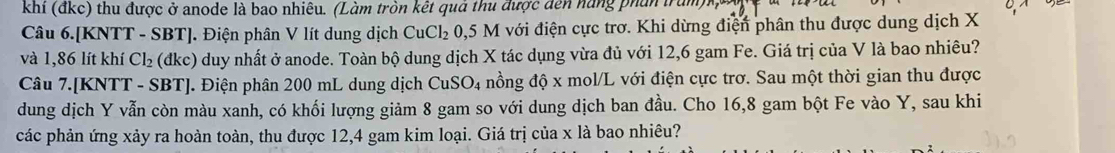 khí (đkc) thu được ở anode là bao nhiêu. (Làm tròn kết quả thu được dến năng phân trăm 
Câu 6.[KNTT - SBT]. Điện phân V lít dung dịch CuCl_2 : 0,5 M với điện cực trơ. Khi dừng điện phân thu được dung dịch X
và 1,86 lít khí Cl_2 (dkc) duy nhất ở anode. Toàn bộ dung dịch X tác dụng vừa đủ với 12,6 gam Fe. Giá trị của V là bao nhiêu? 
Câu 7. [KNTT - SBT ]. Điện phân 200 mL dung dịch CuSO_4 nồng độ x mol/L với điện cực trơ. Sau một thời gian thu được 
dung dịch Y vẫn còn màu xanh, có khối lượng giảm 8 gam so với dung dịch ban đầu. Cho 16,8 gam bột Fe vào Y, sau khi 
các phản ứng xảy ra hoàn toàn, thu được 12, 4 gam kim loại. Giá trị của x là bao nhiêu?