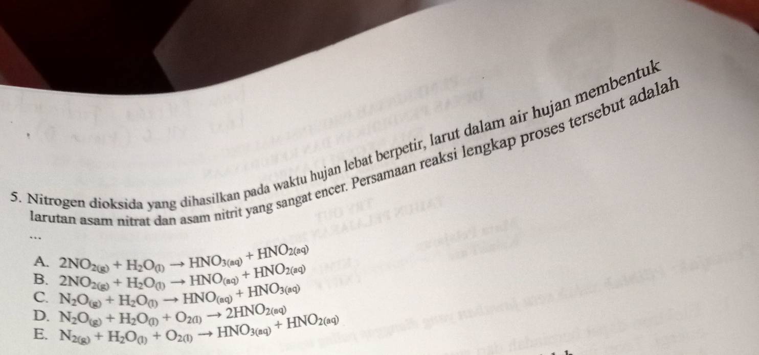 Nitrogen dioksida yang dihasilkan pada waktu hujan lebat berpetir, larut dalam air hujan membentul
Parutan asam nitrat dan asam nitrit yang sangat encer. Persamaan reaksi lengkap proses tersebut adalal
…
A. 2NO_2(g)+H_2O(l)to HNO_(aq)+HNO_2(aq)
B. 2NO_2(g)+H_2O_(1)to HNO_3(aq)+HNO_2(aq)
C. N_2O_(g)+H_2O_(1)to HNO_(aq)+HNO_3(aq)
D. N_2O_(g)+H_2O_(l)+O_2(l)to 2HNO_2(aq)
E. N_2(g)+H_2O_(1)+O_2(l)to HNO_3(aq)+HNO_2(aq)