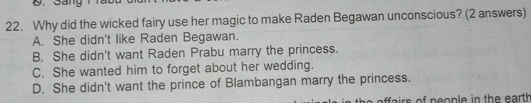 Why did the wicked fairy use her magic to make Raden Begawan unconscious? (2 answers)
A. She didn't like Raden Begawan.
B. She didn't want Raden Prabu marry the princess.
C. She wanted him to forget about her wedding.
D. She didn't want the prince of Blambangan marry the princess.
affa irs of pe ople in the earth