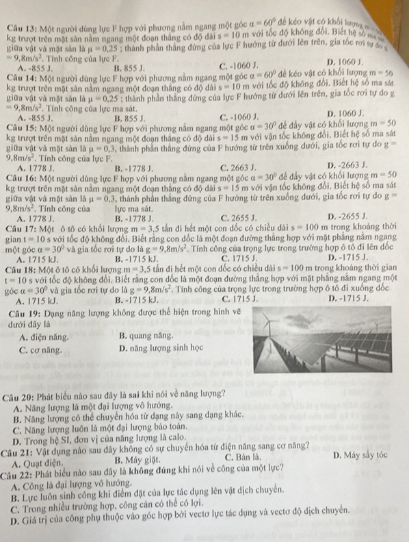 Một người dùng lực F hợp với phương nằm ngang một góc a=60° đề kéo vật có khổi lượng =
kg trượt trên mặt sản nằm ngang một đoạn thẳng có độ dài s=10m với tốc độ không đổi. Biết hệ số ma sa
giữa vật và mặt sản là mu =0,25; thành phần thẳng đứng của lực F hướng từ dưới lên trên, gia tốc rơi tự đo
=9,8m/s^2 , Tính công của lực F. D. 1060 J.
A. -855 J. B. 855 J. C. -1060 J.
Câu 14: Một người dùng lực F hợp với phương nằm ngang một góc a=60° đề kéo vật có khổi lượng m=50
kg trượt trên mặt sản nằm ngang một đoạn thắng có độ dài s=10m với tốc độ không đổi. Biết hệ số ma sát
giữa vật và mặt sản là mu =0.25; thành phần thằng đứng của lực F hướng từ dưới lên trên, gia tốc rơi tự do g
=9.8m/s^2 *. Tính công của lực ma sát.
A. -8 55J. B. 855 J. C. -1060 J. D. 1060 J.
Câu 15: Một người dùng lực F hợp với phương nằm ngang một góc a=30° đề đầy vật có khổi lượng m=50
kg trượt trên mặt sản nằm ngang một đoạn thắng có độ dài s=15m với vận tốc không đổi. Biết hệ số ma sát
giữa vật và mặt sản là mu =0,3 , thành phần thẳng đứng của F hướng từ trên xuống dưới, gia tốc rơi tự do g=
9 8m/s^2. Tính công của lực F.
A. 1778 J. B. -1778 J. C. 2663 J. D. -2663 J.
Câu 16: Một người dùng lực F hợp với phương nằm ngang một góc a=30° đề đầy vật có khối lượng m=50
kg trượt trên mặt sản nằm ngang một đoạn thắng có độ dài s=15m với vận tốc không đổi. Biết hệ số ma sát
giữa vật và mặt sàn là mu =0.3 , thành phần thẳng đứng của F hướng từ trên xuống dưới, gia tốc rơi tự do g=
9,8m/s^2 , Tính công của lực ma sát.
A. 17 78J. B. -1778 J. C. 2655 J. D. -2655 J.
Câu 17:Mphi t t ô tô có khối lượng m=3.5 tấn đi hết một con đốc có chiều dài s=100m trong khoảng thời
gian t=10 s với tốc độ không đổi. Biết rằng con dốc là một đoạn đường thẳng hợp với mặt phẳng nằm ngang
một góc a=30° và gia tốc rơi tự do là g=9,8m/s^2. Tính công của trọng lực trong trường hợp ô tô đi lên dốc
A. 1715 kJ. B. -1715 kJ. C. 1715 J. D. -1715 J.
Câu 18: Một ô tô có khối lượng m=3.5 tấn đi hết một con đốc có chiều dài s=100m trong khoảng thời gian
t=10 s với tốc độ không đổi. Biết rằng con dốc là một đoạn đường thẳng hợp với mặt phẳng nằm ngang một
góc alpha =30° và gia tốc rơi tự do là g=9,8m/s^2. Tính công của trọng lực trong trường hợp ô tô đi xuống dốc
A. 1715 kJ. B. -1715 kJ. C. 1715 J. D. -1715 J.
Câu 19: Dạng năng lượng không được thể hiện trong hình vẽ
dưới đây là
A. điện năng. B. quang năng.
C. cơ năng. D. năng lượng sinh học
Câu 20: Phát biểu nào sau đây là sai khi nói về năng lượng?
A. Năng lượng là một đại lượng vô hướng.
B. Năng lượng có thể chuyển hóa từ dạng này sang dạng khác.
C. Năng lượng luôn là một đại lượng bảo toàn.
D. Trong hệ SI, đơn vị của năng lượng là calo.
Câu 21: Vật dụng nào sau dây không có sự chuyển hóa từ điện năng sang cơ năng?
A. Quạt điện. B. Máy giặt. C. Bàn là. D. Máy sầy tóc
Cầu 22: Phát biểu nào sau dây là không đứng khi nói về công của một lực?
A. Công là đại lượng vô hướng.
B. Lực luôn sinh công khi điểm đặt của lực tác dụng lên vật dịch chuyển.
C. Trong nhiều trường hợp, công cản có thể có lợi.
D. Giá trị của công phụ thuộc vào góc hợp bởi vectơ lực tác dụng và vectơ độ dịch chuyển.