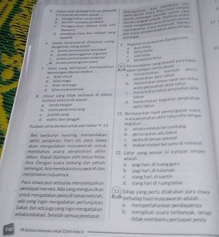 Dalav iklan terdapet kaïmat persuasit
didengarkan, Ana membuéa 2011
Cirl kalimat persuasif adalah ..
Demunentan suara Para tioae derison
D   er sif  t memod s a  pemba    `  men g gun  ak an ta      t    Serué anmançad Anémno neórao p a 
merek a angc ao Korbatk, Hanloy a   a
c. menggunakan bahasa yang suil! j   !
dipahami mendagatian lara terhanyal, Meras a
d. pemilihan kata dan kalmat yang
Dun mutal memperstape en pesta dere 
menarik semangat
Keglatan musy awarah dipimpin olsk 
6. Dalam musyawarah dilakukan voting
Pengertian voting adalsh . .  .
a  proses penyampalan pendapat
Cproses penyampalan simpulan proses pemungutan suara C wll kefas B. ketua ietas # gurs kefas
15
b. proses penyanggaħan argumen
d. bendahara kelas
7. Iklan yang bertujuan mendapatkan 10) Permasalatian vàng dialama pars tráva.
keuntungan dikenal disebut .  .
b iklan niaga a ikten visual ttk dalam kutipan cerita adatan a menentukan kostum pest.
perpisahan akhir tahun
B. menentukan ketua capat dan kety a
acara perpisahan akhir tahun
d. iklan nonkomersial c. iklan nonniaga
menentuk an Iskasi per pisañan sra
8. Unsur yang tidak terdapat di dalam tahun
kuitansi elektronik adalah . . . . d. menentukan kegiatan perpisahan
b nama perérima uang   tanda tansa
akhir tahun
11. Berdasarkan hasil pemungutan suara
d. waktu dân tanggal    lumlah  uan k
Kutipan cerita berikut untuk soal nomor 9-13. kegiatan . acara perpisahan akhir tahun disi dengan 
Bel berbunyl nyaring, menandakan     wisata edukasi ke Lembang
akhir pelajaran. Hari iní, para siswa b. pertunjukan adu bakat
akan mengadakan musyawarah untuk C  pesta di taman sekolah
membahas acara perpisahan akhír d. makan malam bersama di restóran
Łahun. Rapat dipimpin oleh ketua keläs, 12. Latar yang sesual isi kutipan cerpen
adalah .  .
Ana. Dengan suara lantang dan penuh
semangat, Ana membuka musyawarah dan a. pag hari, đi ruang guru
menjelaskan tujuannya. c. siang hari, di kantin b. pag) hari, di halaman
Para siswa pun antuslas menyampaikan d. slang hạri di ruang kelas
pendapat mereka. Ada yang mengusulkan
untuk mengadakan pesta di taman sekolah, 13) Sikap yang perlu dilakukan para siswa
ada yang ingin mengadakan pertunjukan terhadap hasil musyawarah adalah . . . .
bakat, dan ada juga yang ingin mengadakan a. mempertahankan pendapatrya
wisata edukasi. Setelah semua pendapat b. mengikuti suara terbanyak, tetapi
tidak membantu persiapan péstá
140  PR Biahasa Indonesia untué SDM) Kelon 6