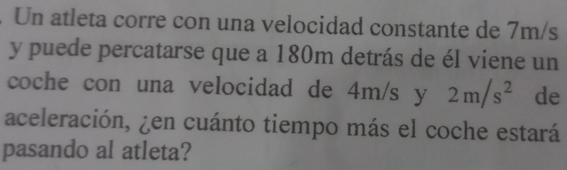 Un atleta corre con una velocidad constante de 7m/s
y puede percatarse que a 180m detrás de él viene un 
coche con una velocidad de 4m/s y 2m/s^2 de 
aceleración, ¿en cuánto tiempo más el coche estará 
pasando al atleta?