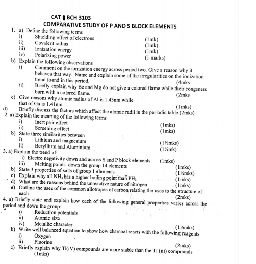 CAT  BCH 3103
COMPARATIVE STUDY OF P AND S BLOCK ELEMENTS
1. a) Define the following terms
i) Shielding effect of electrons (1mk)
ii) Covalent radius (1mk)
iii) Ionization energy (1mk)
iv) Polarizing power
b) Explain the following observations (1 marks)
i) Comment on the ionization energy across period two. Give a reason why it
behaves that way. Name and explain some of the irregularities on the ionization
trend found in this period.
ii) Briefly explain why Be and Mg do not give a colored flame while their congeners (4mks
burn with a colored flame. (2mks
c) Give reasons why atomic radius of Al is 1.43nm while
that of Ga is 1.41nm (1mks)
d) Briefly discuss the factors which affect the atomic radii in the periodic table (2mks)
2. a) Explain the meaning of the following terms
i) Inert pair effect
ii) Screening effect (1mks)
b) State three similarities between (1mks)
i) Lithium and magnesium (1½mks)
ii) Beryllium and Aluminium
3. a) Explain the trend of: (1½mk)
i) Electro negativity down and across S and P block elements
iii) Melting points down the group 14 elements (1mks)
b) State 3 properties of salts of group 1 elements (1½mks) (1mks)
c) Explain why all NH_3 has a higher boiling point than PH (1mks)
d) What are the reasons behind the unreactive nature of nitrogen
e) Outline the uses of the common allotropes of carbon relating the uses to the structure of (1mks)
each
4. a) Briefly state and explain how each of the following general properties varies across the (2mks)
period and down the group:
i) Reduction potentials
ii) Atoric size
iv) Metallic character (1½mks)
b) Write well balanced equation to show how charcoal reacts with the following reagents
i) Oxygen
ii) Fluorine (2mks)
c) Briefly explain why TI(iV) compounds are more stable than the Tl (iii) compounds
(1mks)