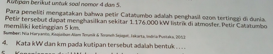 Rutipan berikut untuk soal nomor 4 dan 5. 
Para peneliti mengatakan bahwa petir Catatumbo adalah penghasil ozon tertinggi di dunia. 
Petir tersebut dapat menghasilkan sekitar 1.176.000 kW listrik di atmosfer. Petir Catatumbo 
memiliki ketinggian 5 km. 
Sumber: Nia Haryanto, Keajaiban Alam Terunik & Teraneh Sejagat, Jakarta, Indria Pustaka, 2012 
4. Kata kW dan km pada kutipan tersebut adalah bentuk . . . . 
5