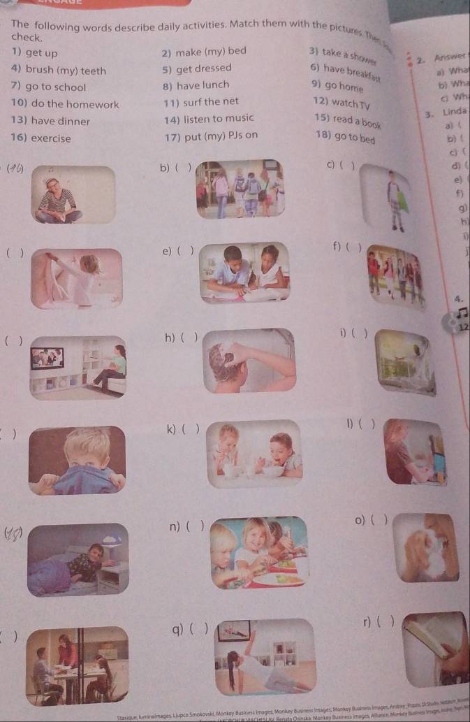 The following words describe daily activities. Match them with the pictures. Th 
check. 
1 get up 2) make (my) bed 3) take a showe 2. Ariswer 
4) brush (my) teeth 5) get dressed 
a) Wha 
6) have breakfast 
7) go to school 8) have lunch 9) go home 
b) Whz 
ci Wh 
10) do the homework 11) surf the net 12) watchTV 
3. Linda 
13) have dinner 14) listen to music 15) read a book 
16) exercise 17) put (my) PJs on 18) go to bed a) ( b) ( 
c) ( 
c) (d)( 
(46b) (1 
e) ( 
f) 
g) 
h 
f) ( 
( e) () 
. 
4. 
12 
( 
h) ( i) ( ) 
) 
k) ( 1) ( ) 
(1 
n) ( o) ( ) 
r) 
( q) ( ) 
Stasique, luminalmages, LJupco Smokovski, Monkey Business Images, Monkey Business Images, Monkey Business images, Andway Pupo, USudn Setar B 
* VIAF HFSL AV, Rerata Osinska, Monkey Business images, Allance, Monkay Solnes Iagrs Aohe Son S