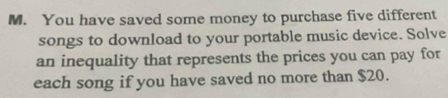 You have saved some money to purchase five different 
songs to download to your portable music device. Solve 
an inequality that represents the prices you can pay for 
each song if you have saved no more than $20.