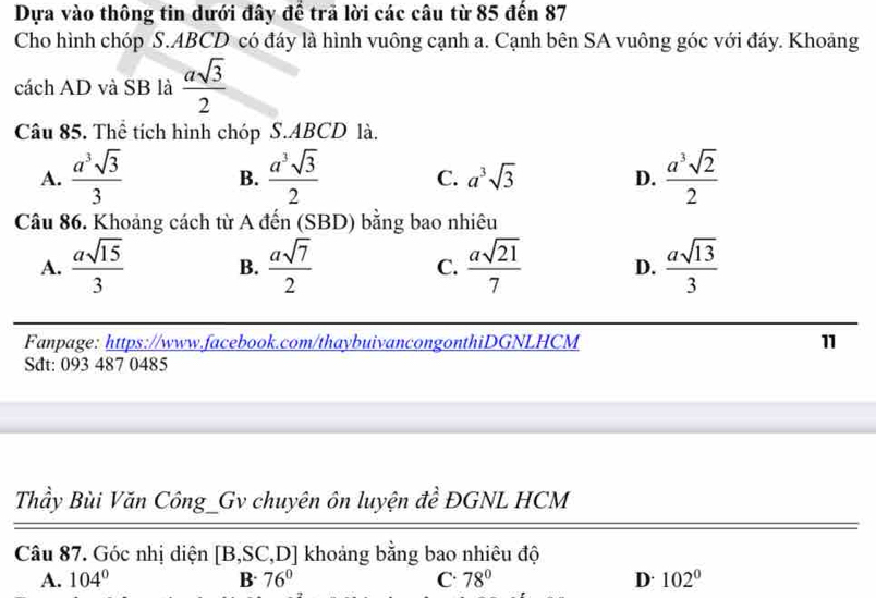 Dựa vào thông tin dưới đây để trã lời các câu từ 85 đến 87
Cho hình chóp S. ABCD có đáy là hình vuông cạnh a. Cạnh bên SA vuông góc với đáy. Khoảng
cách AD và SB là  asqrt(3)/2 
Câu 85. Thể tích hình chóp S. ABCD là.
A.  a^3sqrt(3)/3  B.  a^3sqrt(3)/2  C. a^3sqrt(3) D.  a^3sqrt(2)/2 
Câu 86. Khoảng cách từ A đến (SBD) bằng bao nhiêu
A.  asqrt(15)/3  B.  asqrt(7)/2  C.  asqrt(21)/7  D.  asqrt(13)/3 
Fanpage: https://www.facebook.com/thaybuivancongonthiDGNLHCM 11
Sdt: 093 487 0485
Thầy Bùi Văn Công_Gv chuyên ôn luyện đề ĐGNL HCM
Câu 87. Góc nhị diện [B, SC,D] khoảng bằng bao nhiêu độ
A. 104° B 76° C 78° D· 102°