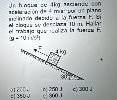 Un bloque de 4kg asciende con
aceleración de 4m/s^2 por un plano
inclinado debido a la fuerza F. Si
el bloque se desplaza 10 m. Hallar
el trabajo que realiza la fuerza F.
(g=10m/s^2)
a) 200 J b) 250 J c) 300 J
d) 350 J e) 360 J