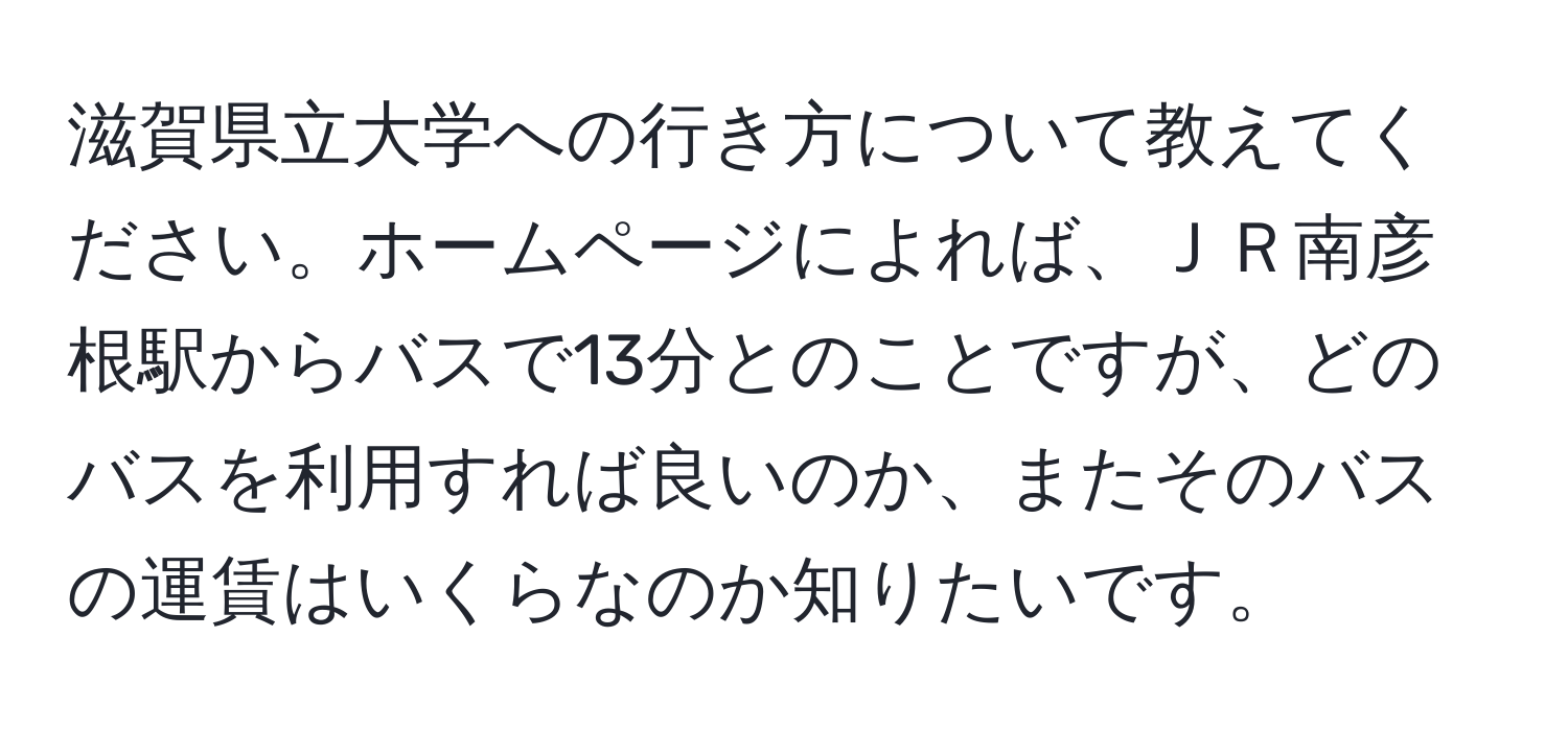 滋賀県立大学への行き方について教えてください。ホームページによれば、ＪＲ南彦根駅からバスで13分とのことですが、どのバスを利用すれば良いのか、またそのバスの運賃はいくらなのか知りたいです。